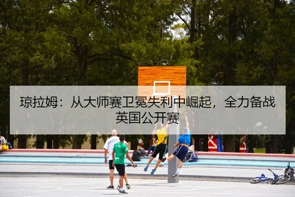 琼拉姆：从大师赛卫冕失利中崛起，全力备战英国公开赛